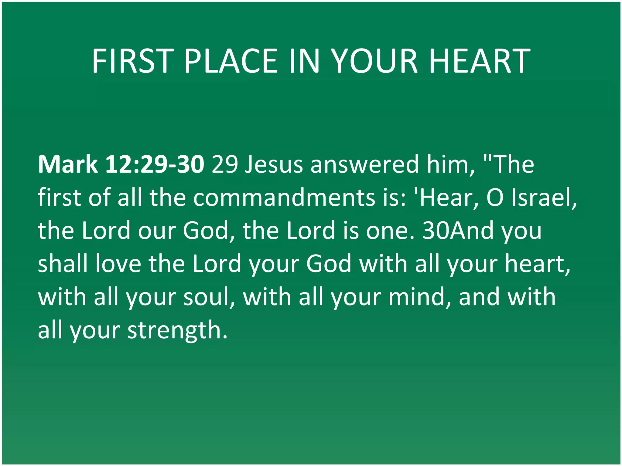 FIRST PLACE IN YOUR HEART
Mark 12:29-30 29 Jesus answered him, "The
first of all the commandments is: 'Hear, O Israel,
the Lord our God, the Lord is one. 30And you
shall love the Lord your God with all your heart,
with all your soul, with all your mind, and with
all your strength.
 
