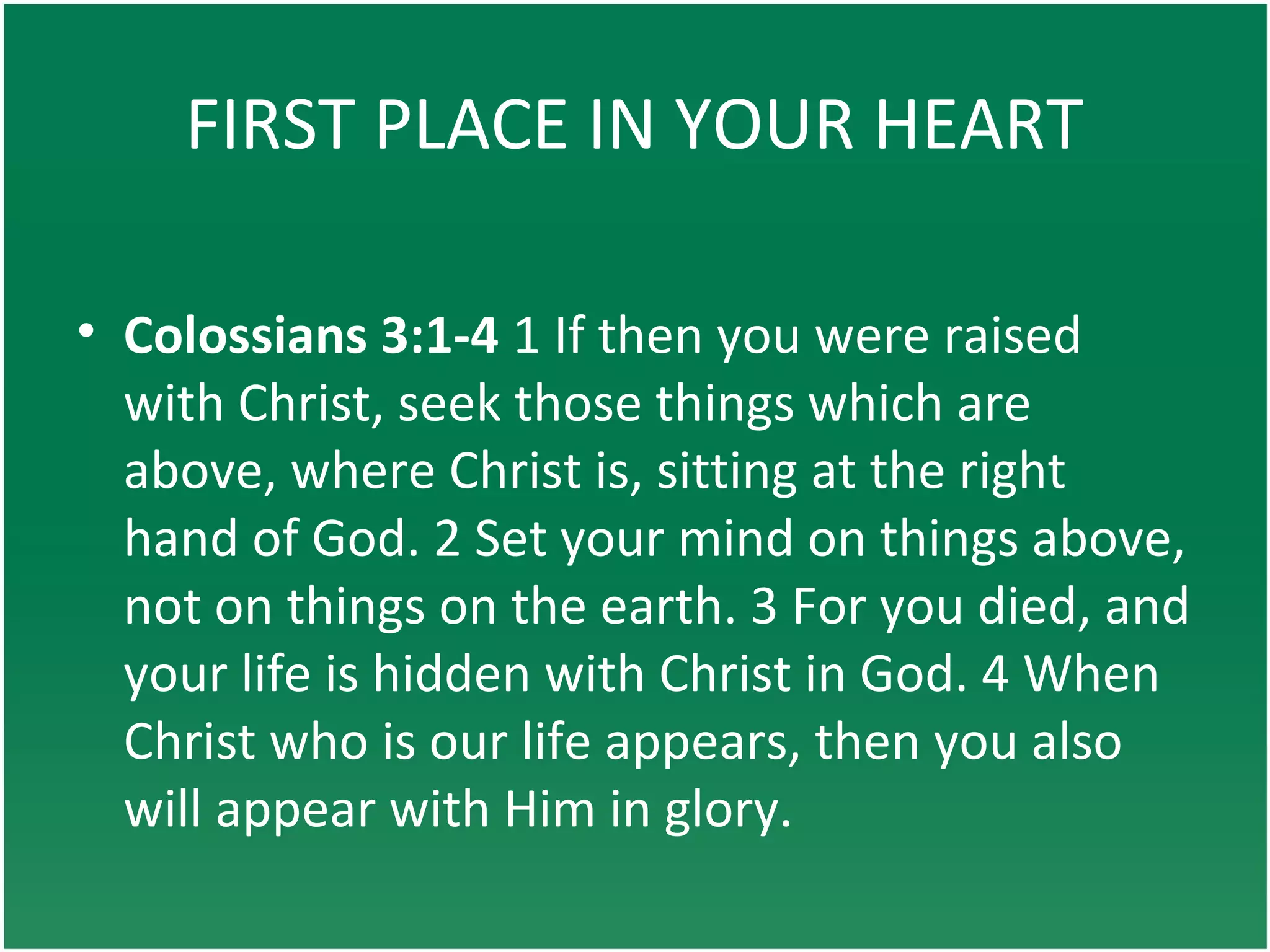 FIRST PLACE IN YOUR HEART
• Colossians 3:1-4 1 If then you were raised
with Christ, seek those things which are
above, where Christ is, sitting at the right
hand of God. 2 Set your mind on things above,
not on things on the earth. 3 For you died, and
your life is hidden with Christ in God. 4 When
Christ who is our life appears, then you also
will appear with Him in glory.
 