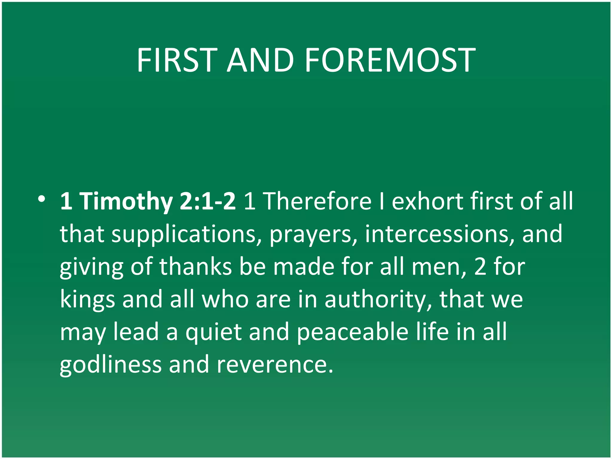 FIRST AND FOREMOST
• 1 Timothy 2:1-2 1 Therefore I exhort first of all
that supplications, prayers, intercessions, and
giving of thanks be made for all men, 2 for
kings and all who are in authority, that we
may lead a quiet and peaceable life in all
godliness and reverence.
 