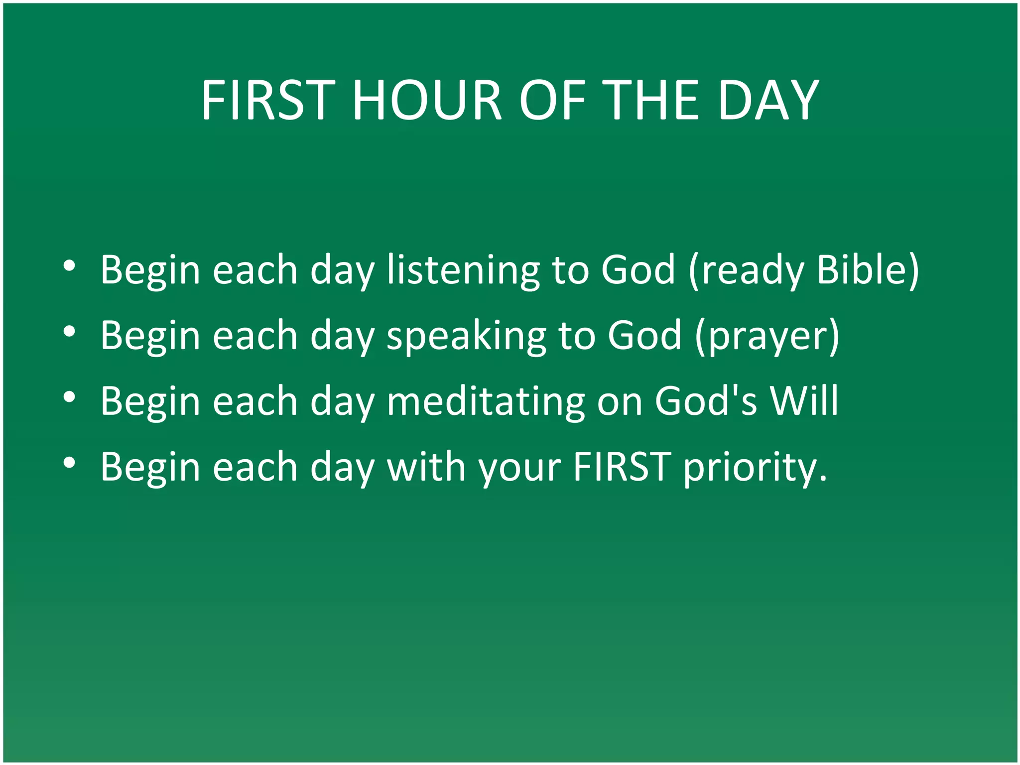 FIRST HOUR OF THE DAY
• Begin each day listening to God (ready Bible)
• Begin each day speaking to God (prayer)
• Begin each day meditating on God's Will
• Begin each day with your FIRST priority.
 