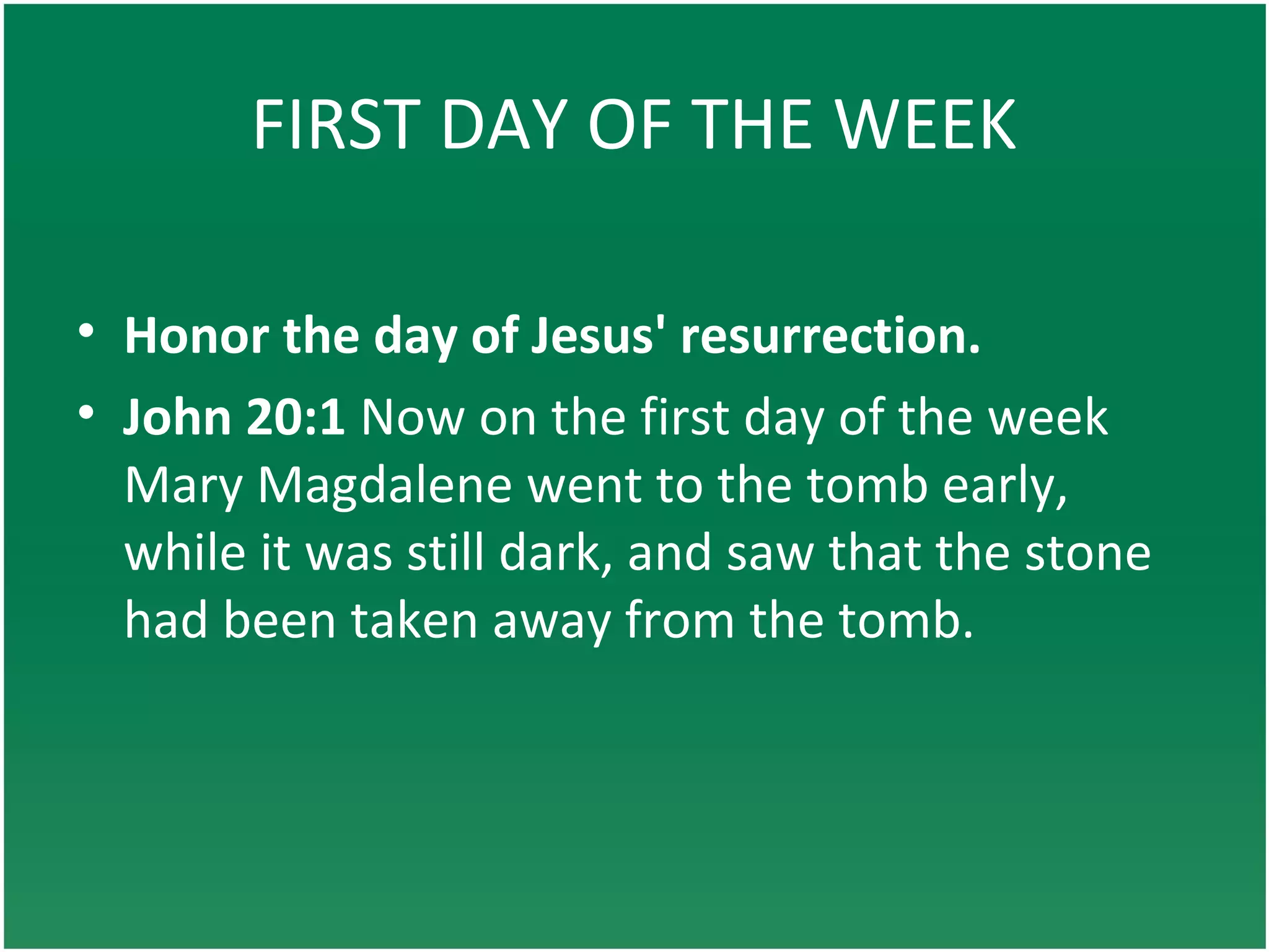 FIRST DAY OF THE WEEK
• Honor the day of Jesus' resurrection.
• John 20:1 Now on the first day of the week
Mary Magdalene went to the tomb early,
while it was still dark, and saw that the stone
had been taken away from the tomb.
 