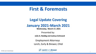 © 2021 Lerch, Early & Brewer
Presented by:
1
First & Foremosts
Legal Update Covering
January 2021-March 2021
Julie A. Reddig and Joshua Schmand
Employment Attorneys
Lerch, Early & Brewer, Chtd
Wednesday, March 17, 2021
 
