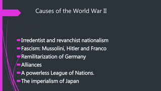 Causes of the World War II
Irredentist and revanchist nationalism
Fascism: Mussolini, Hitler and Franco
Remilitarization of Germany
Alliances
A powerless League of Nations.
The imperialism of Japan
 