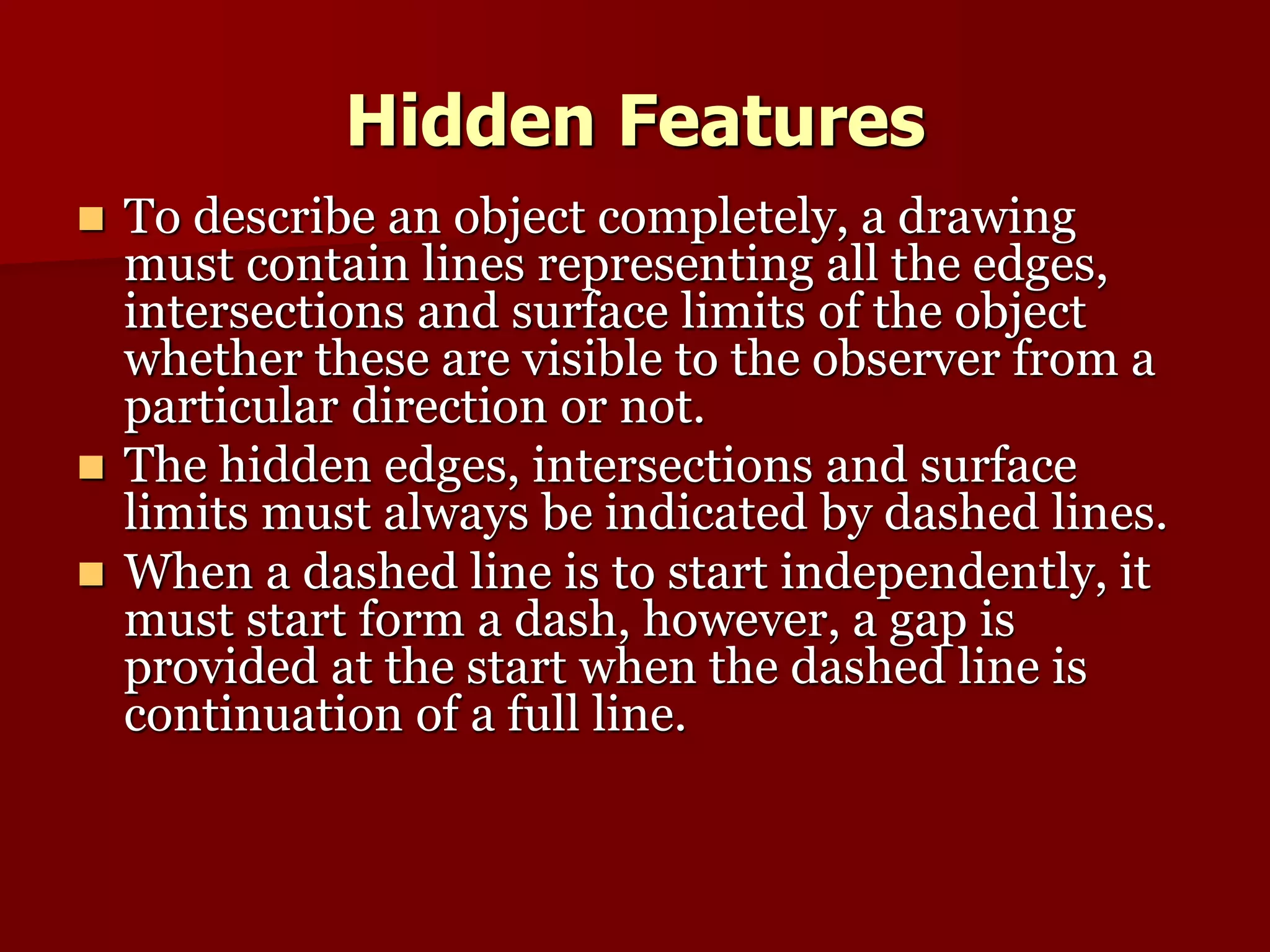 Hidden Features 
 To describe an object completely, a drawing 
must contain lines representing all the edges, 
intersections and surface limits of the object 
whether these are visible to the observer from a 
particular direction or not. 
 The hidden edges, intersections and surface 
limits must always be indicated by dashed lines. 
 When a dashed line is to start independently, it 
must start form a dash, however, a gap is 
provided at the start when the dashed line is 
continuation of a full line. 
 