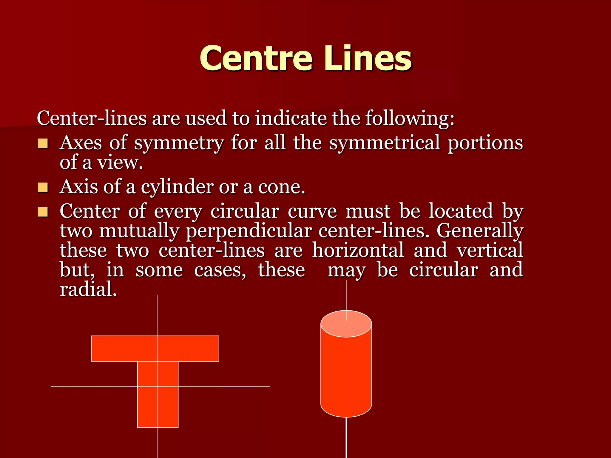 Centre Lines 
Center-lines are used to indicate the following: 
 Axes of symmetry for all the symmetrical portions 
of a view. 
 Axis of a cylinder or a cone. 
 Center of every circular curve must be located by 
two mutually perpendicular center-lines. Generally 
these two center-lines are horizontal and vertical 
but, in some cases, these may be circular and 
radial. 
 