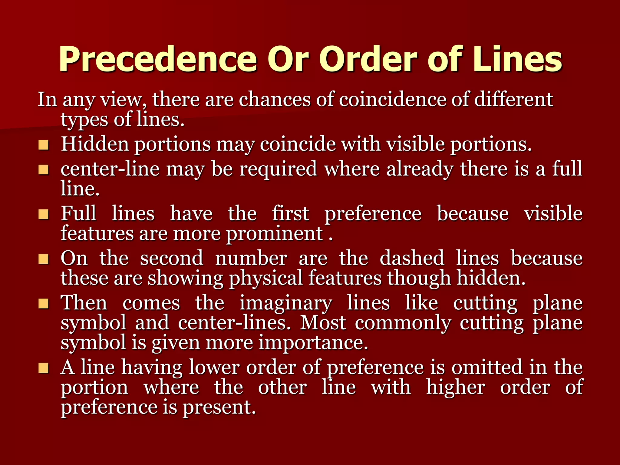 Precedence Or Order of Lines 
In any view, there are chances of coincidence of different 
types of lines. 
 Hidden portions may coincide with visible portions. 
 center-line may be required where already there is a full 
line. 
 Full lines have the first preference because visible 
features are more prominent . 
 On the second number are the dashed lines because 
these are showing physical features though hidden. 
 Then comes the imaginary lines like cutting plane 
symbol and center-lines. Most commonly cutting plane 
symbol is given more importance. 
 A line having lower order of preference is omitted in the 
portion where the other line with higher order of 
preference is present. 
 