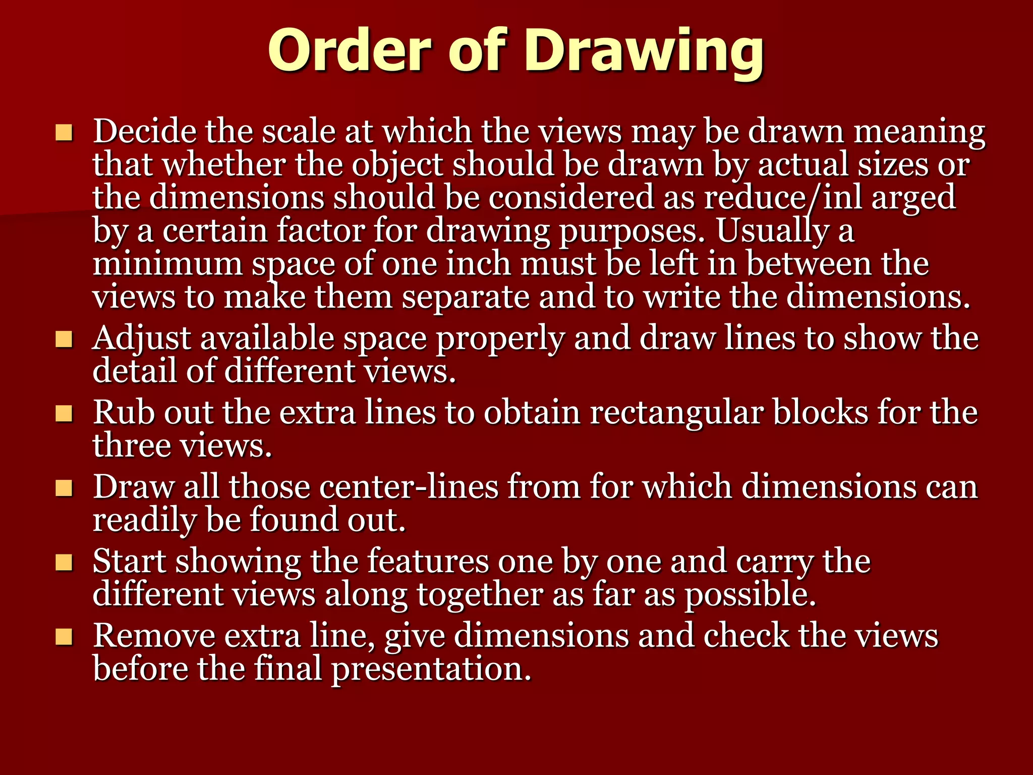 Order of Drawing 
 Decide the scale at which the views may be drawn meaning 
that whether the object should be drawn by actual sizes or 
the dimensions should be considered as reduce/inl arged 
by a certain factor for drawing purposes. Usually a 
minimum space of one inch must be left in between the 
views to make them separate and to write the dimensions. 
 Adjust available space properly and draw lines to show the 
detail of different views. 
 Rub out the extra lines to obtain rectangular blocks for the 
three views. 
 Draw all those center-lines from for which dimensions can 
readily be found out. 
 Start showing the features one by one and carry the 
different views along together as far as possible. 
 Remove extra line, give dimensions and check the views 
before the final presentation. 
 