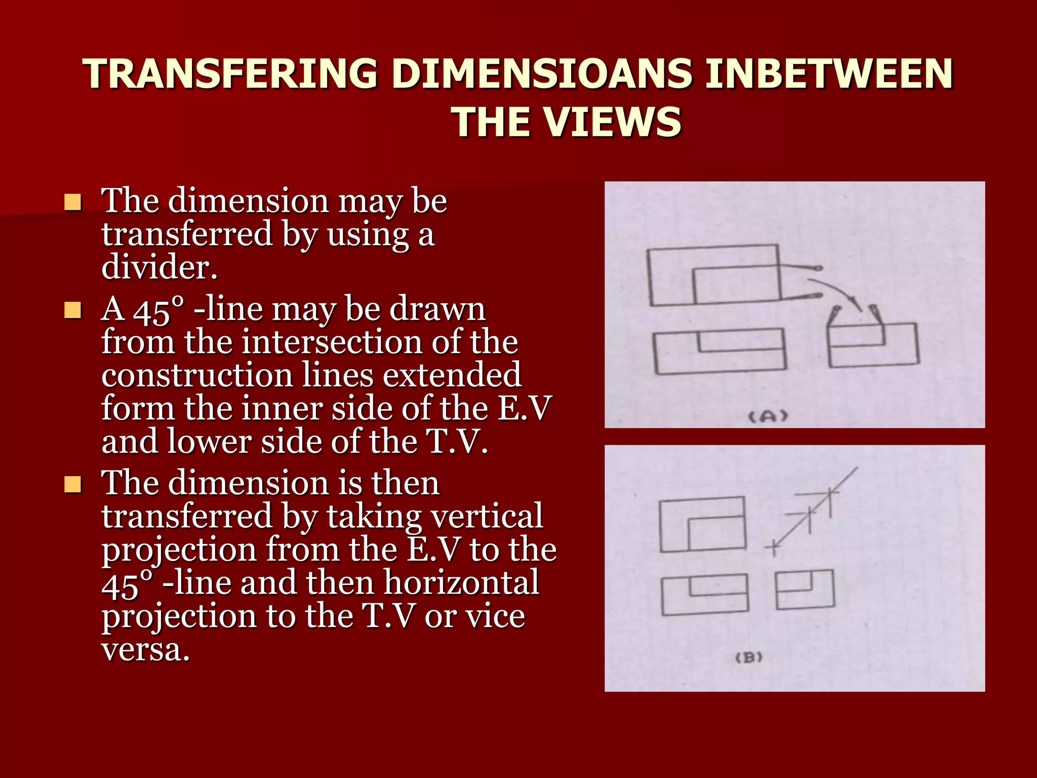 TRANSFERING DIMENSIOANS INBETWEEN 
THE VIEWS 
 The dimension may be 
transferred by using a 
divider. 
 A 45° -line may be drawn 
from the intersection of the 
construction lines extended 
form the inner side of the E.V 
and lower side of the T.V. 
 The dimension is then 
transferred by taking vertical 
projection from the E.V to the 
45° -line and then horizontal 
projection to the T.V or vice 
versa. 
 