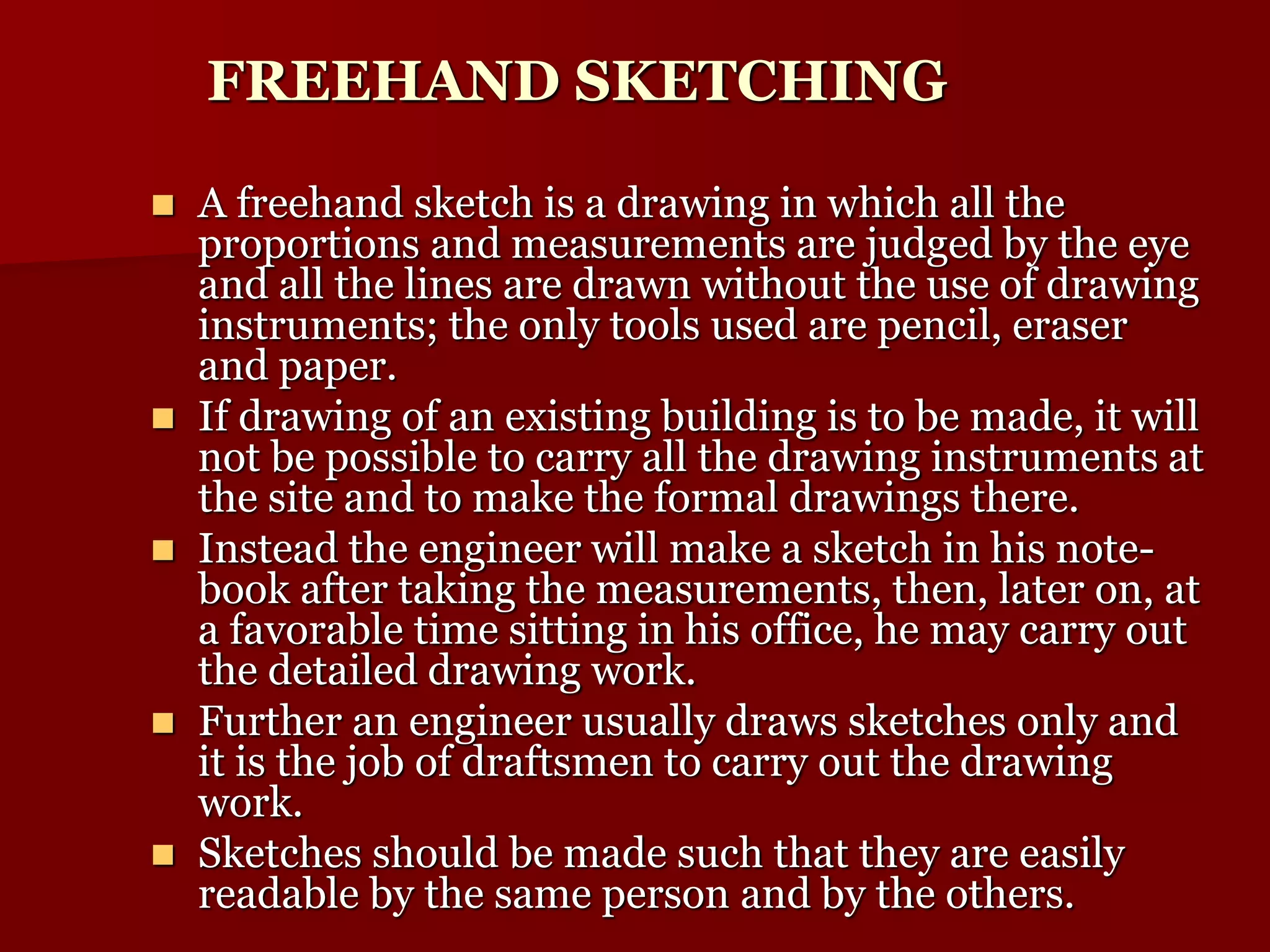 FREEHAND SKETCHING 
 A freehand sketch is a drawing in which all the 
proportions and measurements are judged by the eye 
and all the lines are drawn without the use of drawing 
instruments; the only tools used are pencil, eraser 
and paper. 
 If drawing of an existing building is to be made, it will 
not be possible to carry all the drawing instruments at 
the site and to make the formal drawings there. 
 Instead the engineer will make a sketch in his note-book 
after taking the measurements, then, later on, at 
a favorable time sitting in his office, he may carry out 
the detailed drawing work. 
 Further an engineer usually draws sketches only and 
it is the job of draftsmen to carry out the drawing 
work. 
 Sketches should be made such that they are easily 
readable by the same person and by the others. 
 