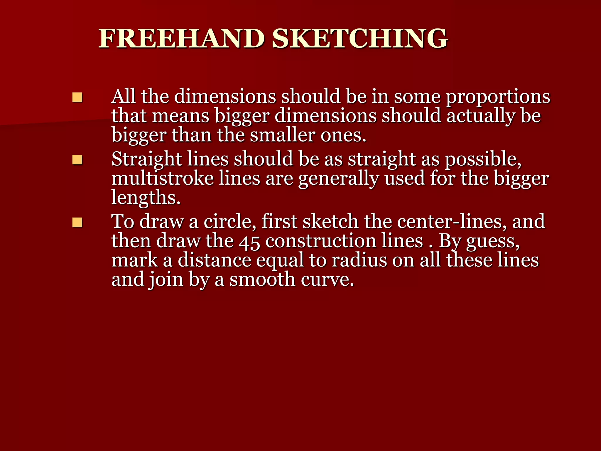 FREEHAND SKETCHING 
 All the dimensions should be in some proportions 
that means bigger dimensions should actually be 
bigger than the smaller ones. 
 Straight lines should be as straight as possible, 
multistroke lines are generally used for the bigger 
lengths. 
 To draw a circle, first sketch the center-lines, and 
then draw the 45 construction lines . By guess, 
mark a distance equal to radius on all these lines 
and join by a smooth curve. 
 