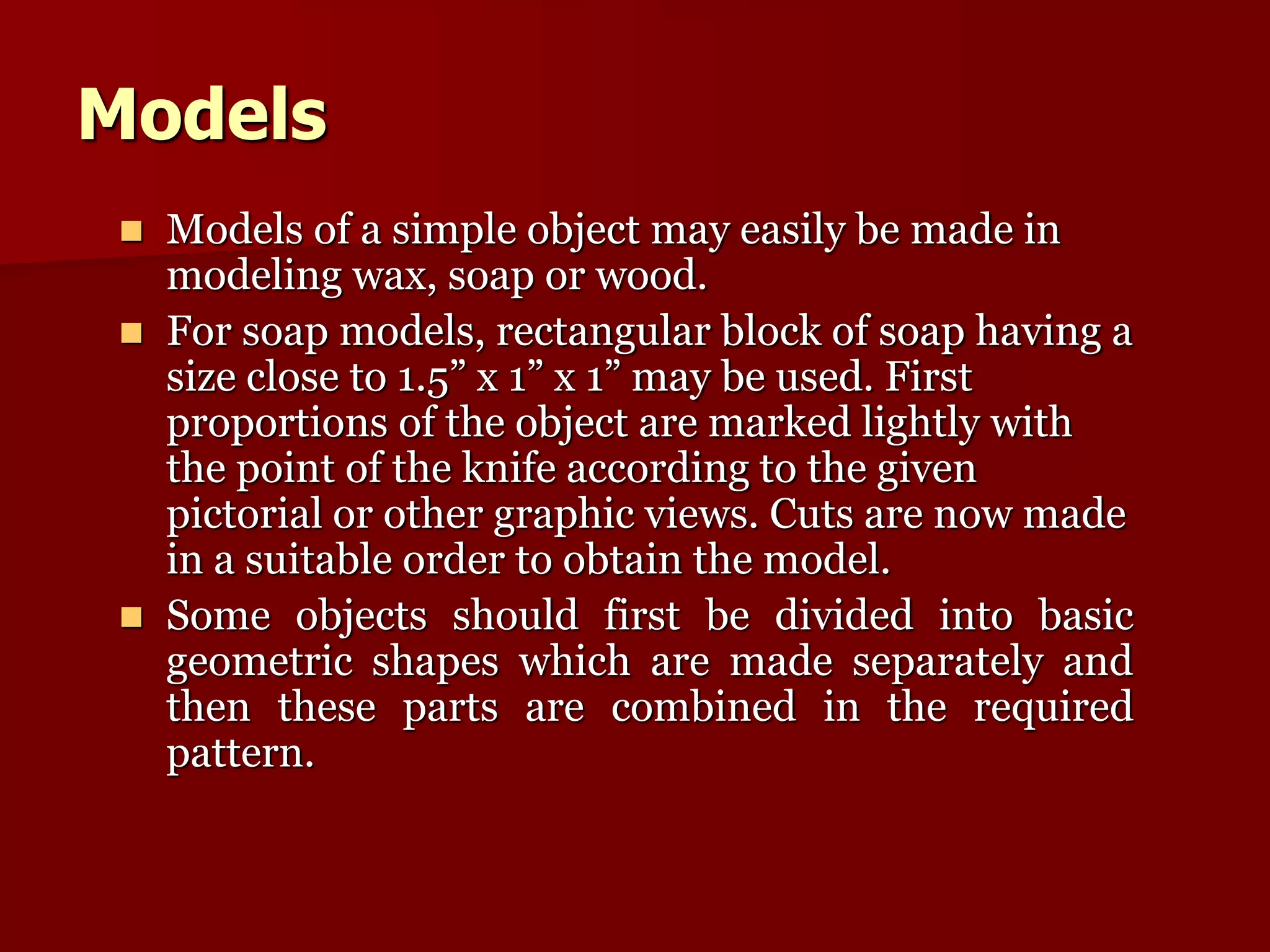 Models 
 Models of a simple object may easily be made in 
modeling wax, soap or wood. 
 For soap models, rectangular block of soap having a 
size close to 1.5” x 1” x 1” may be used. First 
proportions of the object are marked lightly with 
the point of the knife according to the given 
pictorial or other graphic views. Cuts are now made 
in a suitable order to obtain the model. 
 Some objects should first be divided into basic 
geometric shapes which are made separately and 
then these parts are combined in the required 
pattern. 
 