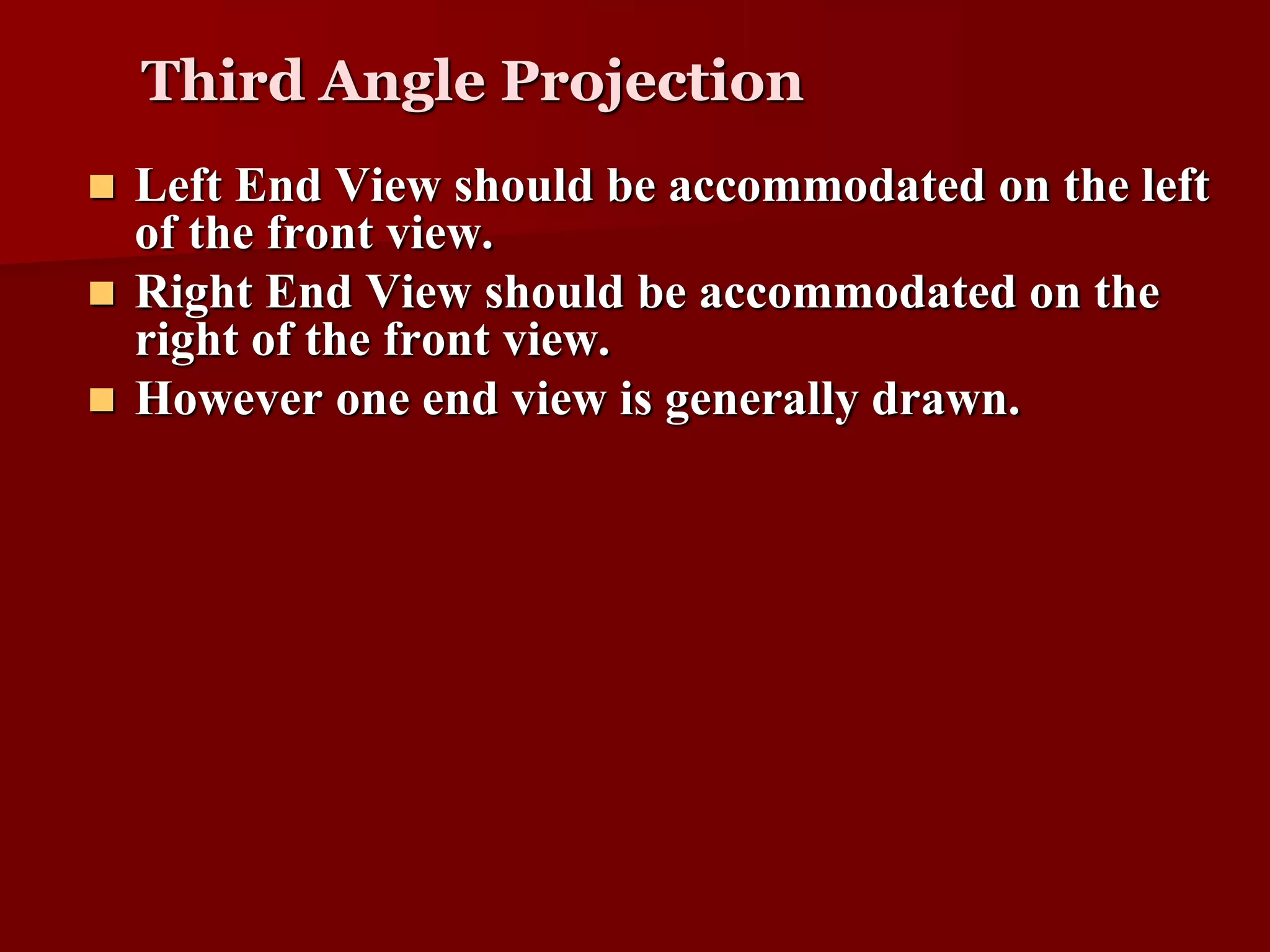 Third Angle Projection 
 Left End View should be accommodated on the left 
of the front view. 
 Right End View should be accommodated on the 
right of the front view. 
 However one end view is generally drawn. 
 
