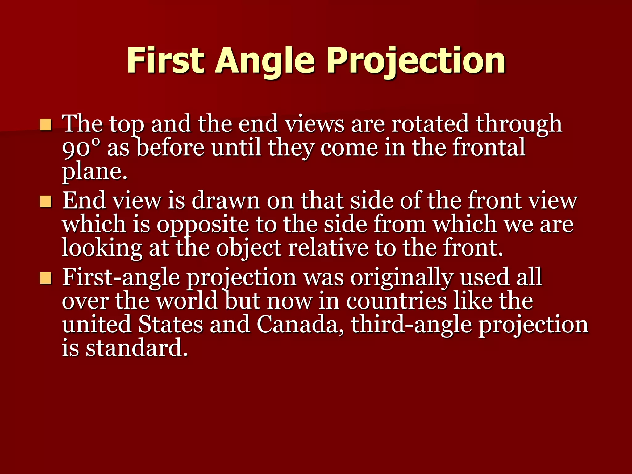 First Angle Projection 
 The top and the end views are rotated through 
90° as before until they come in the frontal 
plane. 
 End view is drawn on that side of the front view 
which is opposite to the side from which we are 
looking at the object relative to the front. 
 First-angle projection was originally used all 
over the world but now in countries like the 
united States and Canada, third-angle projection 
is standard. 
 