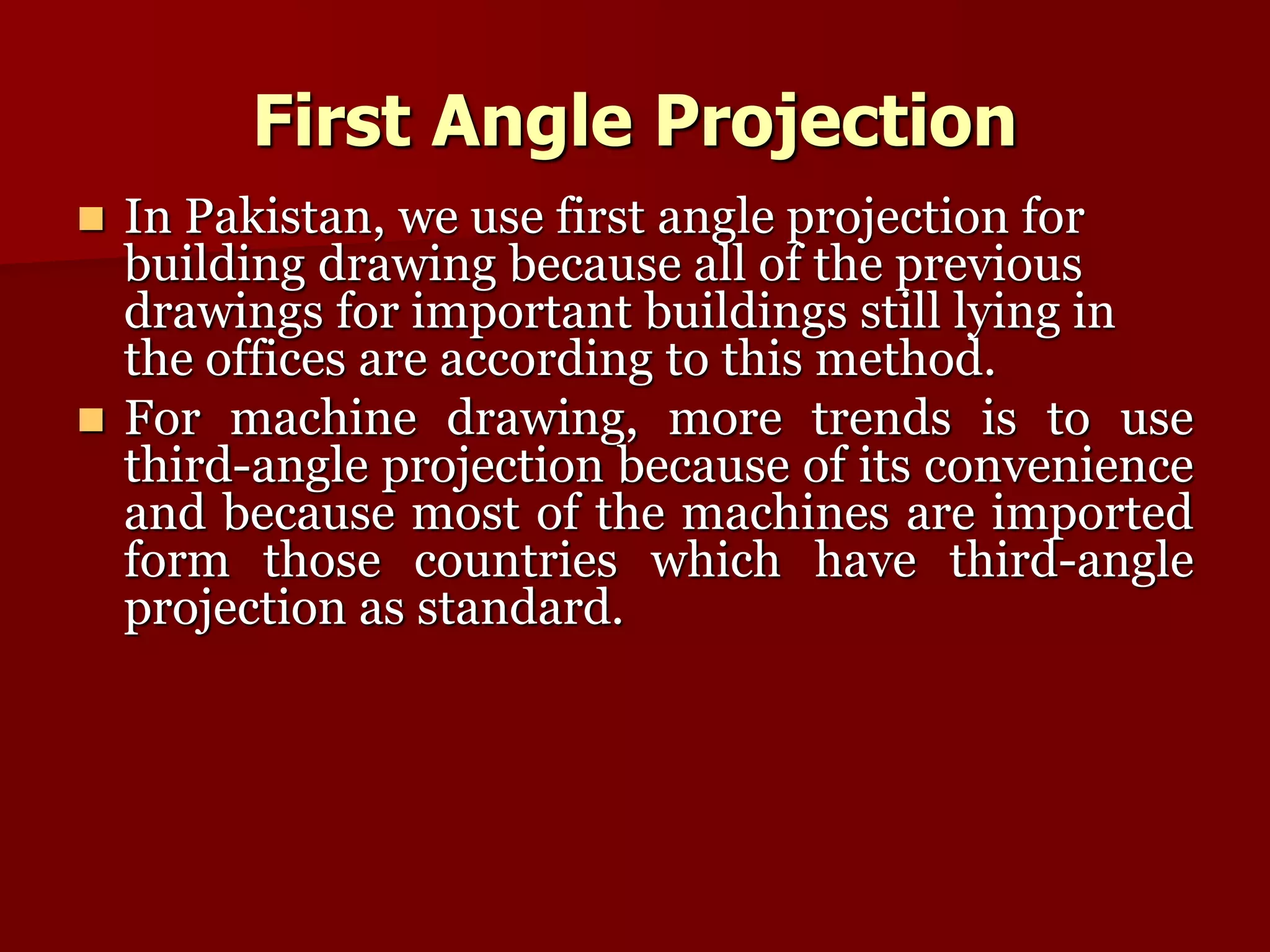 First Angle Projection 
 In Pakistan, we use first angle projection for 
building drawing because all of the previous 
drawings for important buildings still lying in 
the offices are according to this method. 
 For machine drawing, more trends is to use 
third-angle projection because of its convenience 
and because most of the machines are imported 
form those countries which have third-angle 
projection as standard. 
 