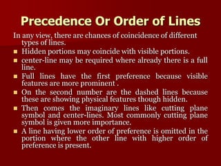 Precedence Or Order of Lines 
In any view, there are chances of coincidence of different 
types of lines. 
 Hidden portions may coincide with visible portions. 
 center-line may be required where already there is a full 
line. 
 Full lines have the first preference because visible 
features are more prominent . 
 On the second number are the dashed lines because 
these are showing physical features though hidden. 
 Then comes the imaginary lines like cutting plane 
symbol and center-lines. Most commonly cutting plane 
symbol is given more importance. 
 A line having lower order of preference is omitted in the 
portion where the other line with higher order of 
preference is present. 
 