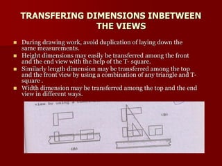 TRANSFERING DIMENSIONS INBETWEEN 
THE VIEWS 
 During drawing work, avoid duplication of laying down the 
same measurements. 
 Height dimensions may easily be transferred among the front 
and the end view with the help of the T- square. 
 Similarly length dimension may be transferred among the top 
and the front view by using a combination of any triangle and T-square 
. 
 Width dimension may be transferred among the top and the end 
view in different ways. 
 