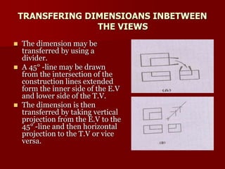 TRANSFERING DIMENSIOANS INBETWEEN 
THE VIEWS 
 The dimension may be 
transferred by using a 
divider. 
 A 45° -line may be drawn 
from the intersection of the 
construction lines extended 
form the inner side of the E.V 
and lower side of the T.V. 
 The dimension is then 
transferred by taking vertical 
projection from the E.V to the 
45° -line and then horizontal 
projection to the T.V or vice 
versa. 
 