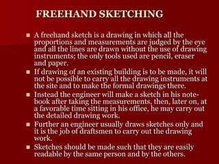 FREEHAND SKETCHING 
 A freehand sketch is a drawing in which all the 
proportions and measurements are judged by the eye 
and all the lines are drawn without the use of drawing 
instruments; the only tools used are pencil, eraser 
and paper. 
 If drawing of an existing building is to be made, it will 
not be possible to carry all the drawing instruments at 
the site and to make the formal drawings there. 
 Instead the engineer will make a sketch in his note-book 
after taking the measurements, then, later on, at 
a favorable time sitting in his office, he may carry out 
the detailed drawing work. 
 Further an engineer usually draws sketches only and 
it is the job of draftsmen to carry out the drawing 
work. 
 Sketches should be made such that they are easily 
readable by the same person and by the others. 
 