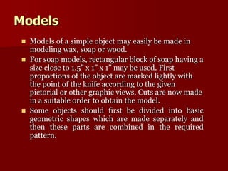 Models 
 Models of a simple object may easily be made in 
modeling wax, soap or wood. 
 For soap models, rectangular block of soap having a 
size close to 1.5” x 1” x 1” may be used. First 
proportions of the object are marked lightly with 
the point of the knife according to the given 
pictorial or other graphic views. Cuts are now made 
in a suitable order to obtain the model. 
 Some objects should first be divided into basic 
geometric shapes which are made separately and 
then these parts are combined in the required 
pattern. 
 