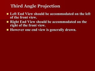 Third Angle Projection 
 Left End View should be accommodated on the left 
of the front view. 
 Right End View should be accommodated on the 
right of the front view. 
 However one end view is generally drawn. 
 