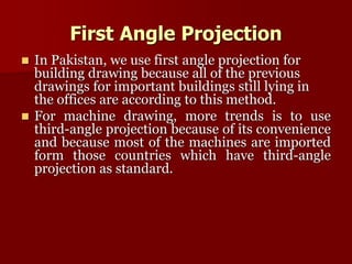 First Angle Projection 
 In Pakistan, we use first angle projection for 
building drawing because all of the previous 
drawings for important buildings still lying in 
the offices are according to this method. 
 For machine drawing, more trends is to use 
third-angle projection because of its convenience 
and because most of the machines are imported 
form those countries which have third-angle 
projection as standard. 
 
