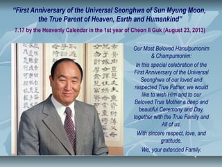 “First Anniversary of the Universal Seonghwa of Sun Myung Moon,
the True Parent of Heaven, Earth and Humankind”
7.17 by the Heavenly Calendar in the 1st year of Cheon Il Guk (August 23, 2013)
Our Most Beloved Hanulpumonim
& Champumonim:
In this special celebration of the
First Anniversary of the Universal
Seonghwa of our loved and
respected True Father, we would
like to wish Him and to our
Beloved True Mother a deep and
beautiful Ceremony and Day,
together with the True Family and
All of us.
With sincere respect, love, and
gratitude.
We, your extended Family.
 