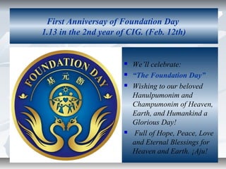 First Anniversay of Foundation Day
1.13 in the 2nd year of CIG. (Feb. 12th)







We’ll celebrate:
“The Foundation Day”
Wishing to our beloved
Hanulpumonim and
Champumonim of Heaven,
Earth, and Humankind a
Glorious Day!
Full of Hope, Peace, Love
and Eternal Blessings for
Heaven and Earth. ¡Aju!

 