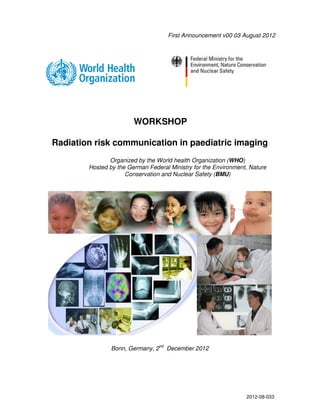 First Announcement v00 03 August 2012




                        WORKSHOP

Radiation risk communication in paediatric imaging
               Organized by the World health Organization (WHO)
        Hosted by the German Federal Ministry for the Environment, Nature
                     Conservation and Nuclear Safety (BMU)




                                   nd
                Bonn, Germany, 2        December 2012




                                                                   2012-08-033
 
