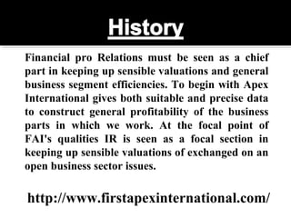 Financial pro Relations must be seen as a chief
part in keeping up sensible valuations and general
business segment efficiencies. To begin with Apex
International gives both suitable and precise data
to construct general profitability of the business
parts in which we work. At the focal point of
FAI's qualities IR is seen as a focal section in
keeping up sensible valuations of exchanged on an
open business sector issues.
http://www.firstapexinternational.com/
 