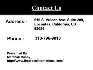 Contact Us
Address:- 619 S. Vulcan Ave. Suite 209,
Encinitas, California, US
92024
Phone:- 310-796-9018
Presented By
Marshall Mosby
http://www.firstapexinternational.com/
 