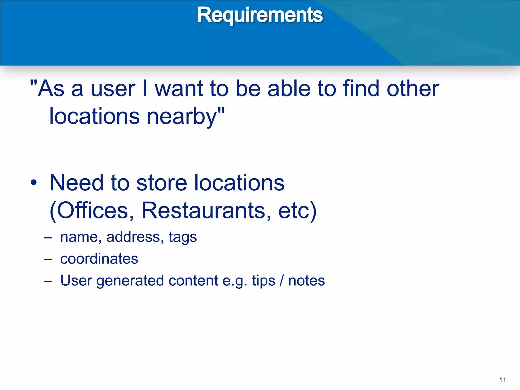 "As a user I want to be able to find other
  locations nearby"

• Need to store locations
  (Offices, Restaurants, etc)
 – name, address, tags
 – coordinates
 – User generated content e.g. tips / notes




                                              11
 