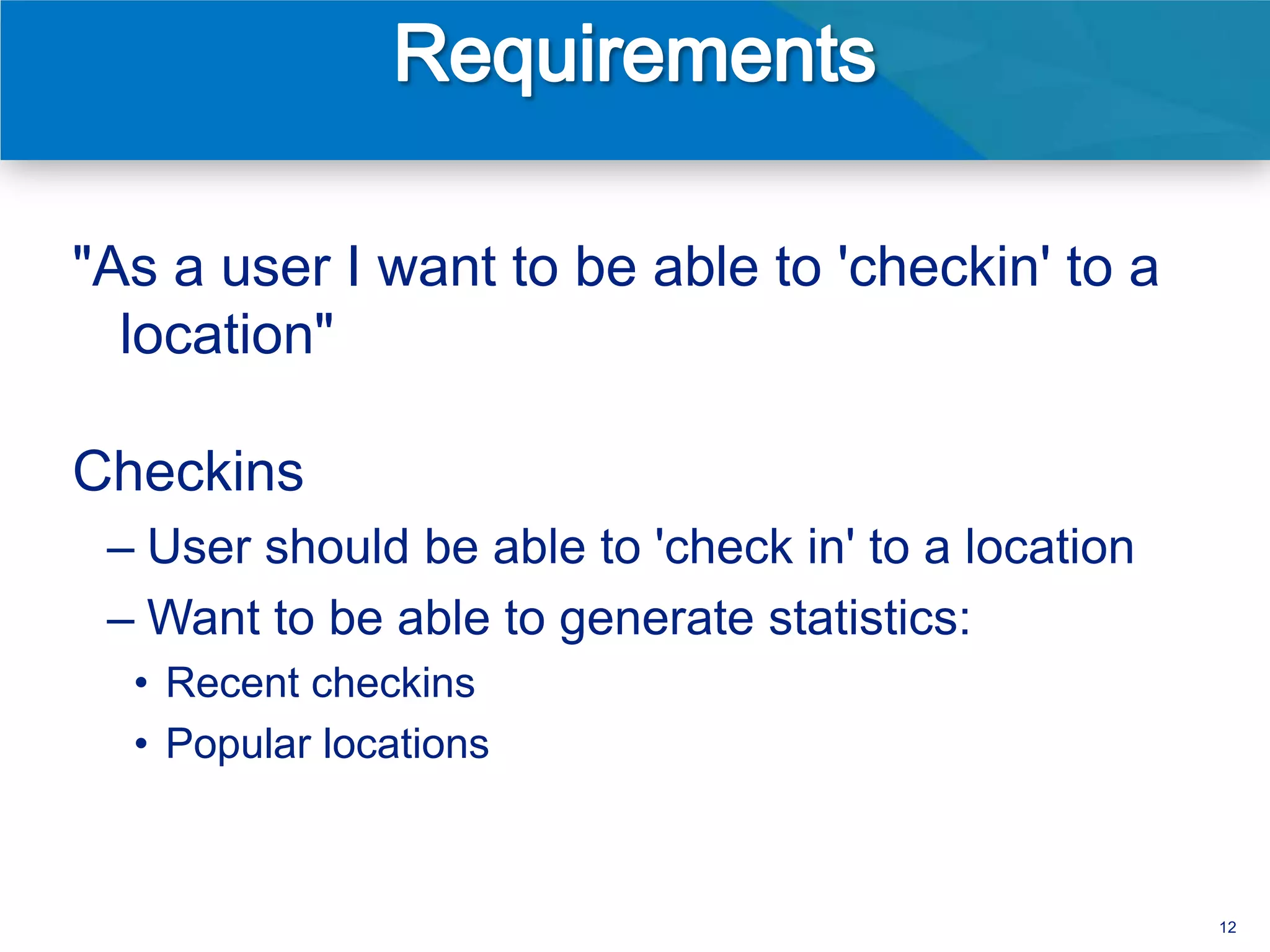 "As a user I want to be able to 'checkin' to a
  location"

Checkins
 – User should be able to 'check in' to a location
 – Want to be able to generate statistics:
  • Recent checkins
  • Popular locations



                                                     12
 