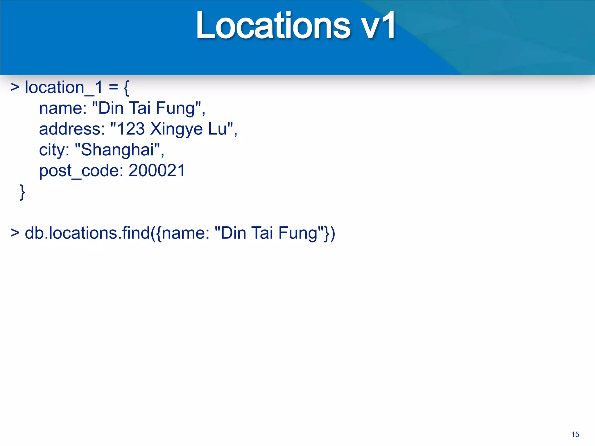 > location_1 = {
    name: "Din Tai Fung",
    address: "123 Xingye Lu",
    city: "Shanghai",
    post_code: 200021
 }

> db.locations.find({name: "Din Tai Fung"})




                                              15
 