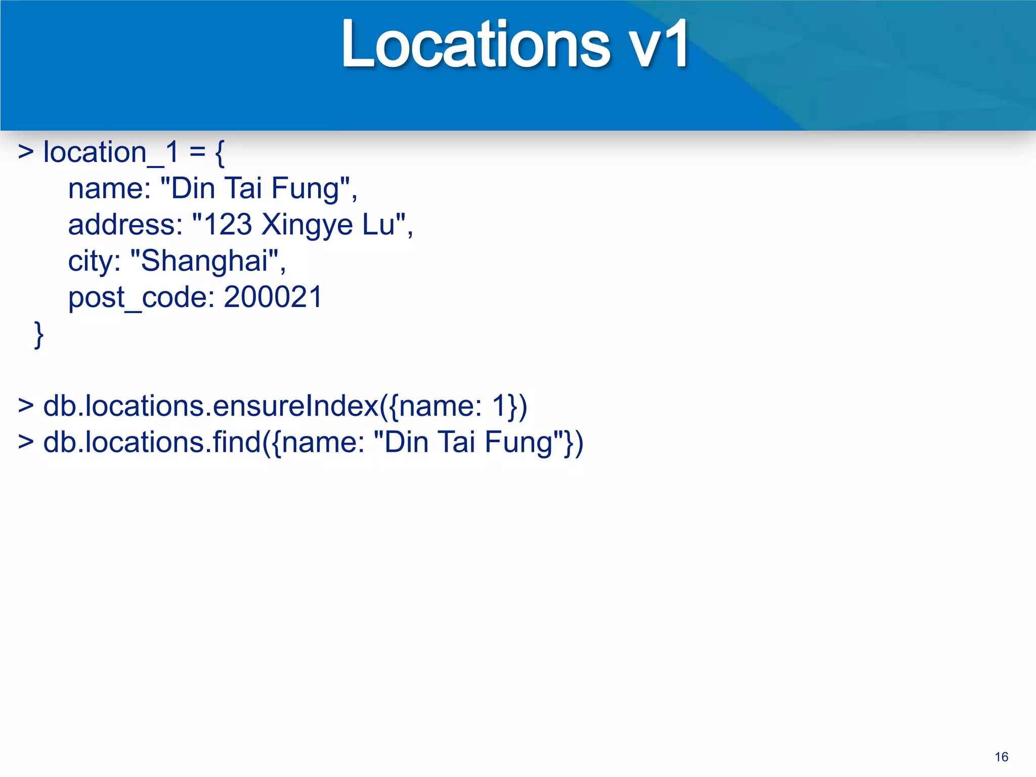> location_1 = {
    name: "Din Tai Fung",
    address: "123 Xingye Lu",
    city: "Shanghai",
    post_code: 200021
 }

> db.locations.ensureIndex({name: 1})
> db.locations.find({name: "Din Tai Fung"})




                                              16
 