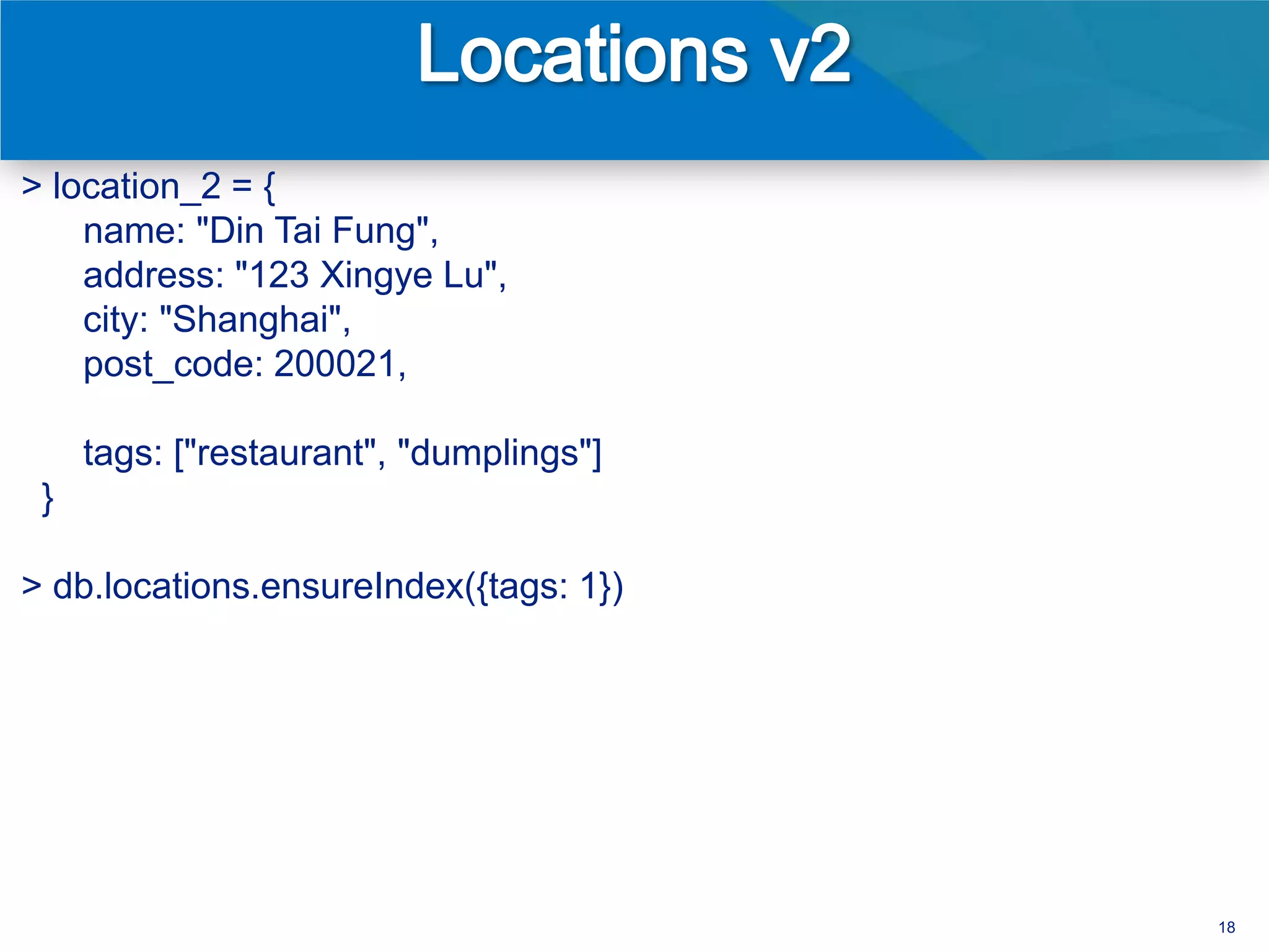 > location_2 = {
    name: "Din Tai Fung",
    address: "123 Xingye Lu",
    city: "Shanghai",
    post_code: 200021,

     tags: ["restaurant", "dumplings"]
 }

> db.locations.ensureIndex({tags: 1})




                                         18
 