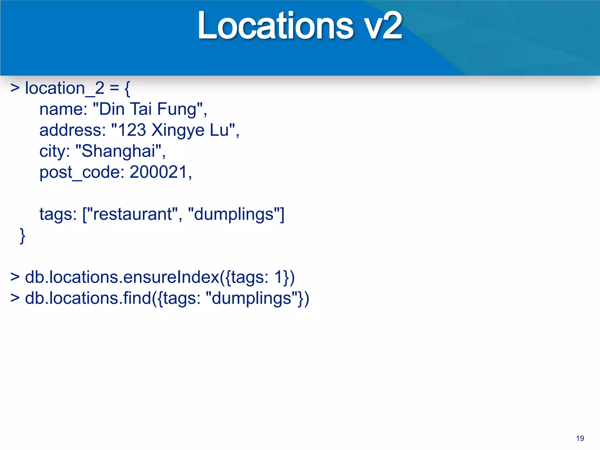 > location_2 = {
    name: "Din Tai Fung",
    address: "123 Xingye Lu",
    city: "Shanghai",
    post_code: 200021,

     tags: ["restaurant", "dumplings"]
 }

> db.locations.ensureIndex({tags: 1})
> db.locations.find({tags: "dumplings"})




                                           19
 