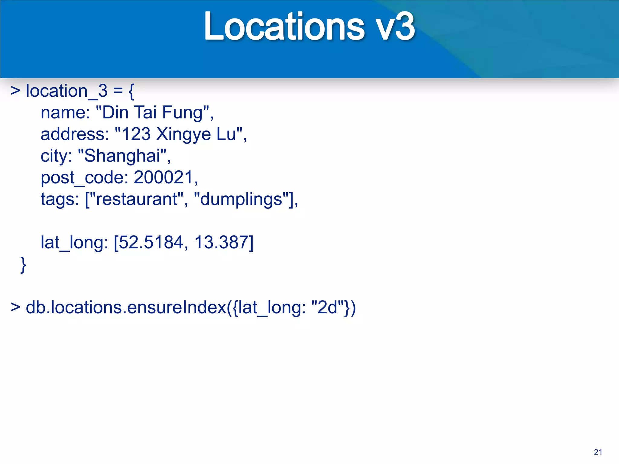 > location_3 = {
    name: "Din Tai Fung",
    address: "123 Xingye Lu",
    city: "Shanghai",
    post_code: 200021,
    tags: ["restaurant", "dumplings"],

     lat_long: [52.5184, 13.387]
 }

> db.locations.ensureIndex({lat_long: "2d"})




                                               21
 
