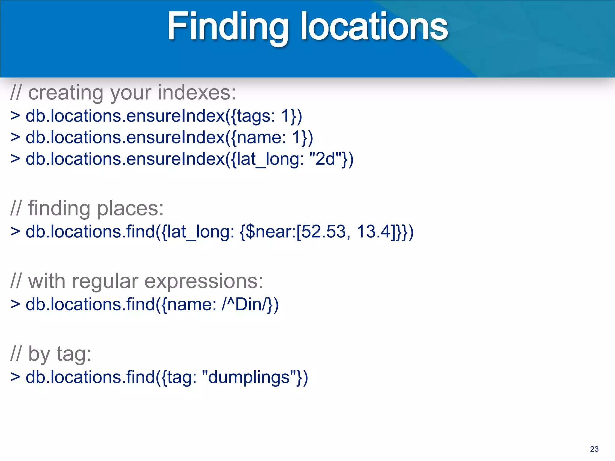 // creating your indexes:
> db.locations.ensureIndex({tags: 1})
> db.locations.ensureIndex({name: 1})
> db.locations.ensureIndex({lat_long: "2d"})

// finding places:
> db.locations.find({lat_long: {$near:[52.53, 13.4]}})

// with regular expressions:
> db.locations.find({name: /^Din/})

// by tag:
> db.locations.find({tag: "dumplings"})


                                                         23
 