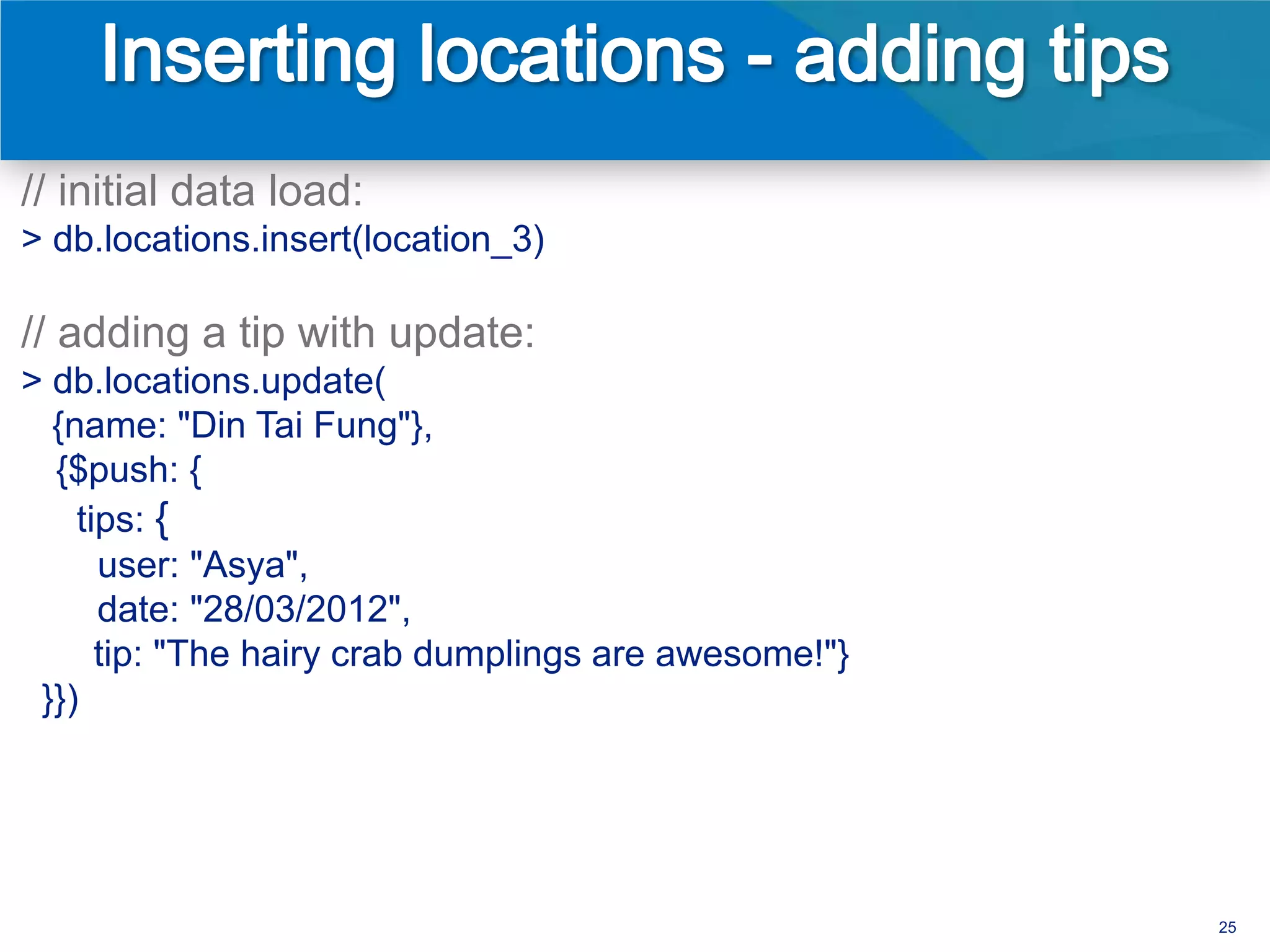 // initial data load:
> db.locations.insert(location_3)

// adding a tip with update:
> db.locations.update(
  {name: "Din Tai Fung"},
  {$push: {
    tips: {
      user: "Asya",
      date: "28/03/2012",
      tip: "The hairy crab dumplings are awesome!"}
 }})




                                                      25
 
