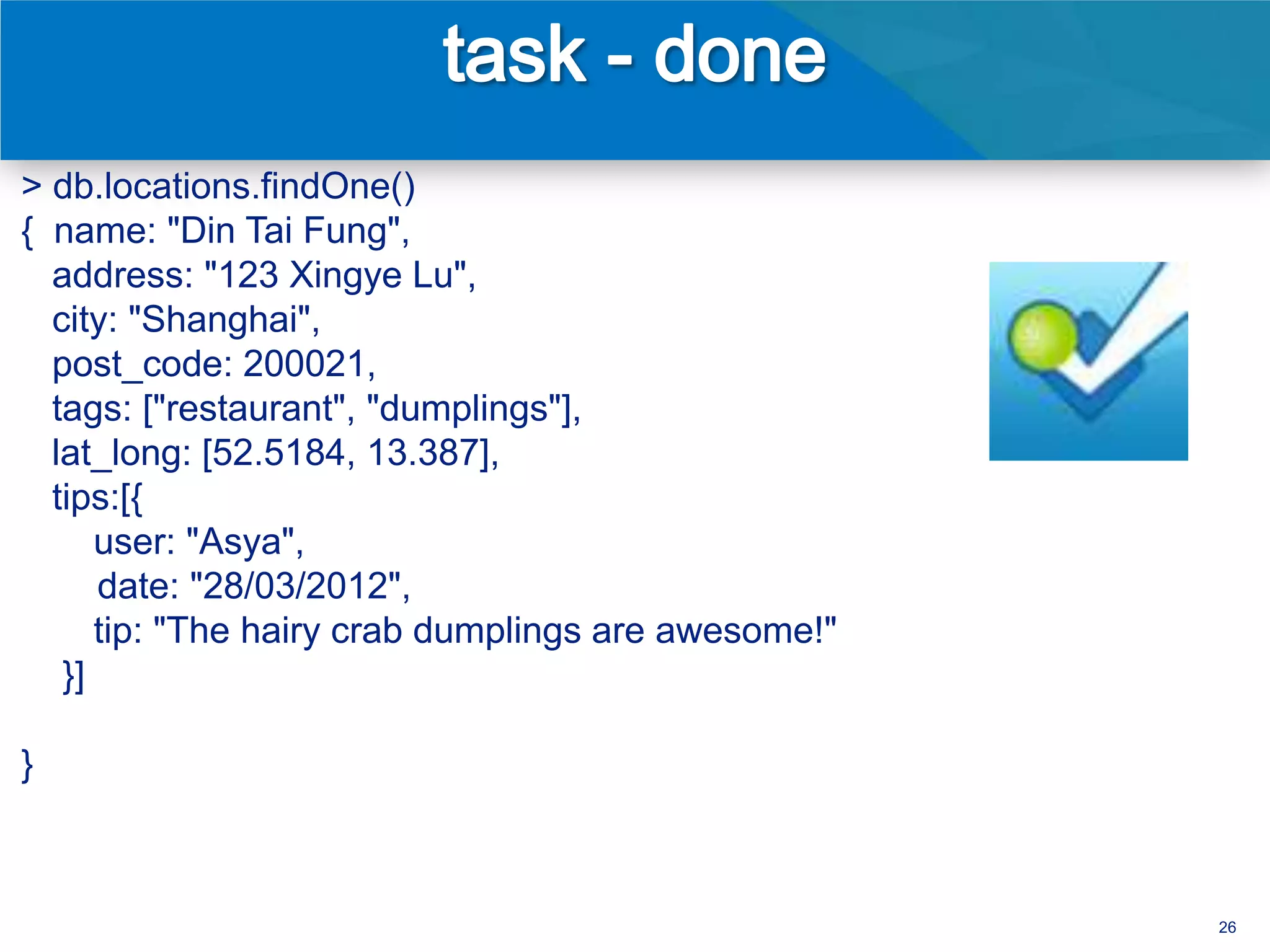 > db.locations.findOne()
{ name: "Din Tai Fung",
  address: "123 Xingye Lu",
  city: "Shanghai",
  post_code: 200021,
  tags: ["restaurant", "dumplings"],
  lat_long: [52.5184, 13.387],
  tips:[{
      user: "Asya",
      date: "28/03/2012",
      tip: "The hairy crab dumplings are awesome!"
   }]

}



                                                     26
 