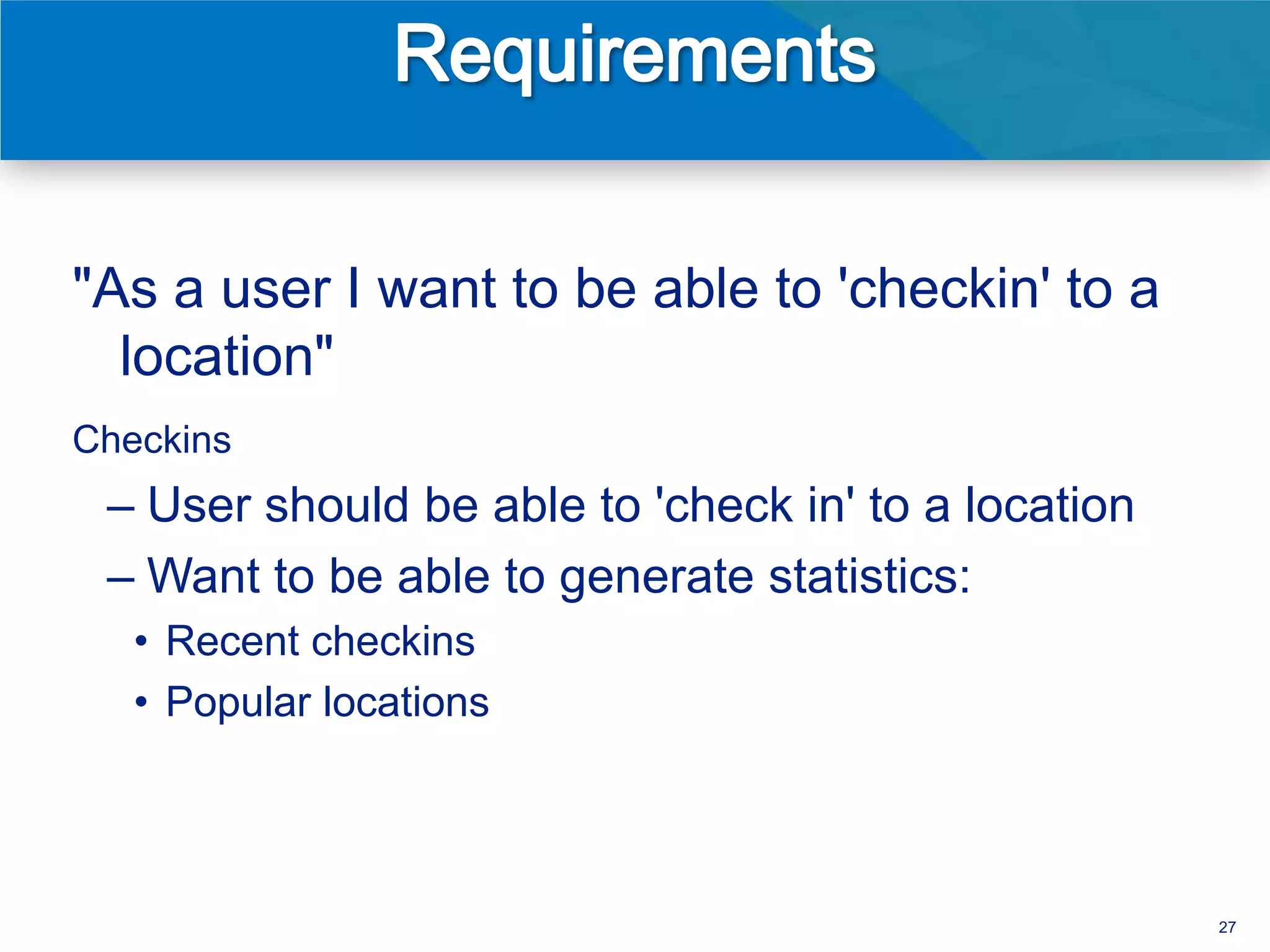"As a user I want to be able to 'checkin' to a
  location"
Checkins
 – User should be able to 'check in' to a location
 – Want to be able to generate statistics:
   • Recent checkins
   • Popular locations




                                                     27
 