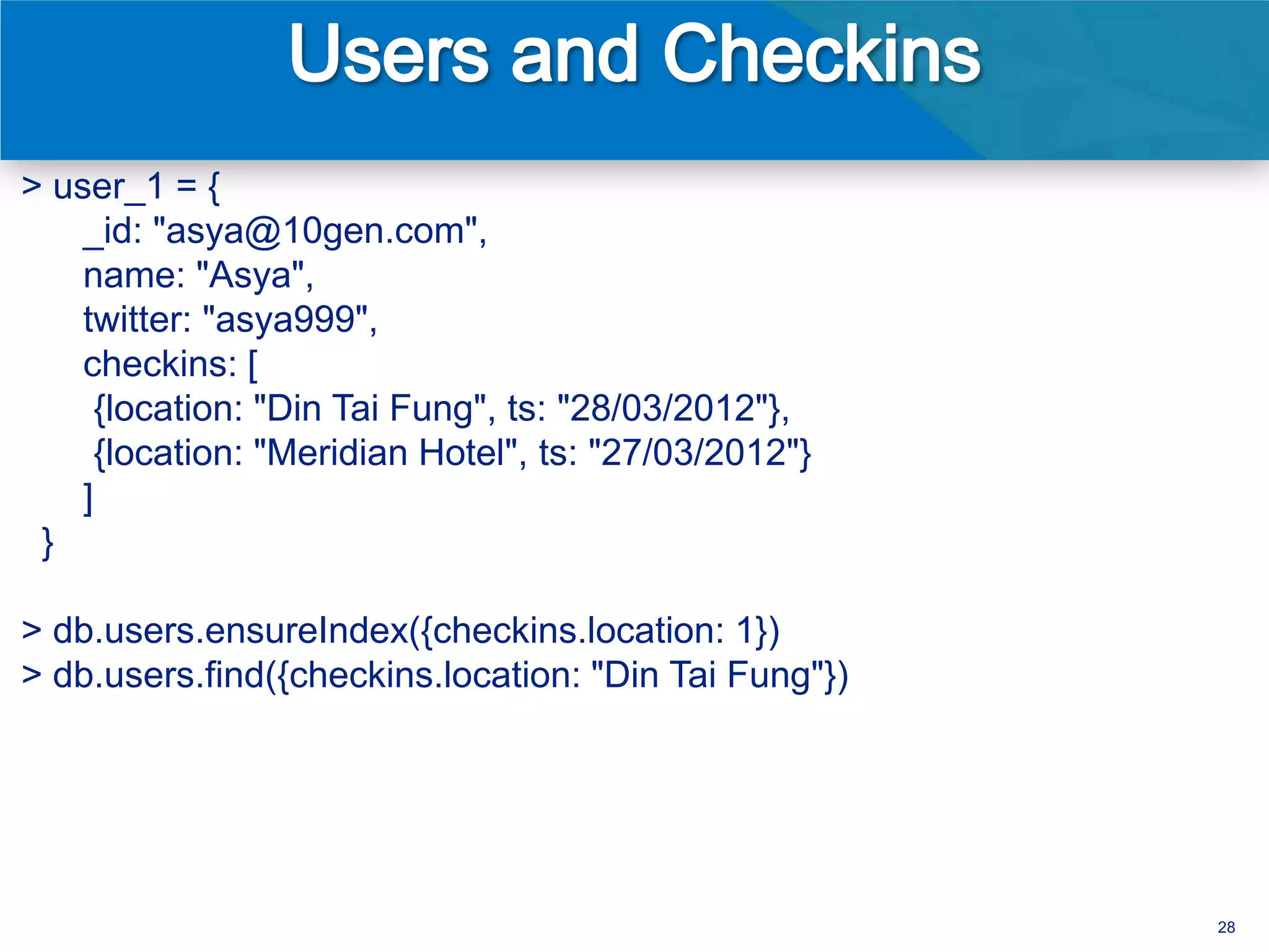 > user_1 = {
    _id: "asya@10gen.com",
    name: "Asya",
    twitter: "asya999",
    checkins: [
      {location: "Din Tai Fung", ts: "28/03/2012"},
      {location: "Meridian Hotel", ts: "27/03/2012"}
    ]
 }

> db.users.ensureIndex({checkins.location: 1})
> db.users.find({checkins.location: "Din Tai Fung"})




                                                       28
 