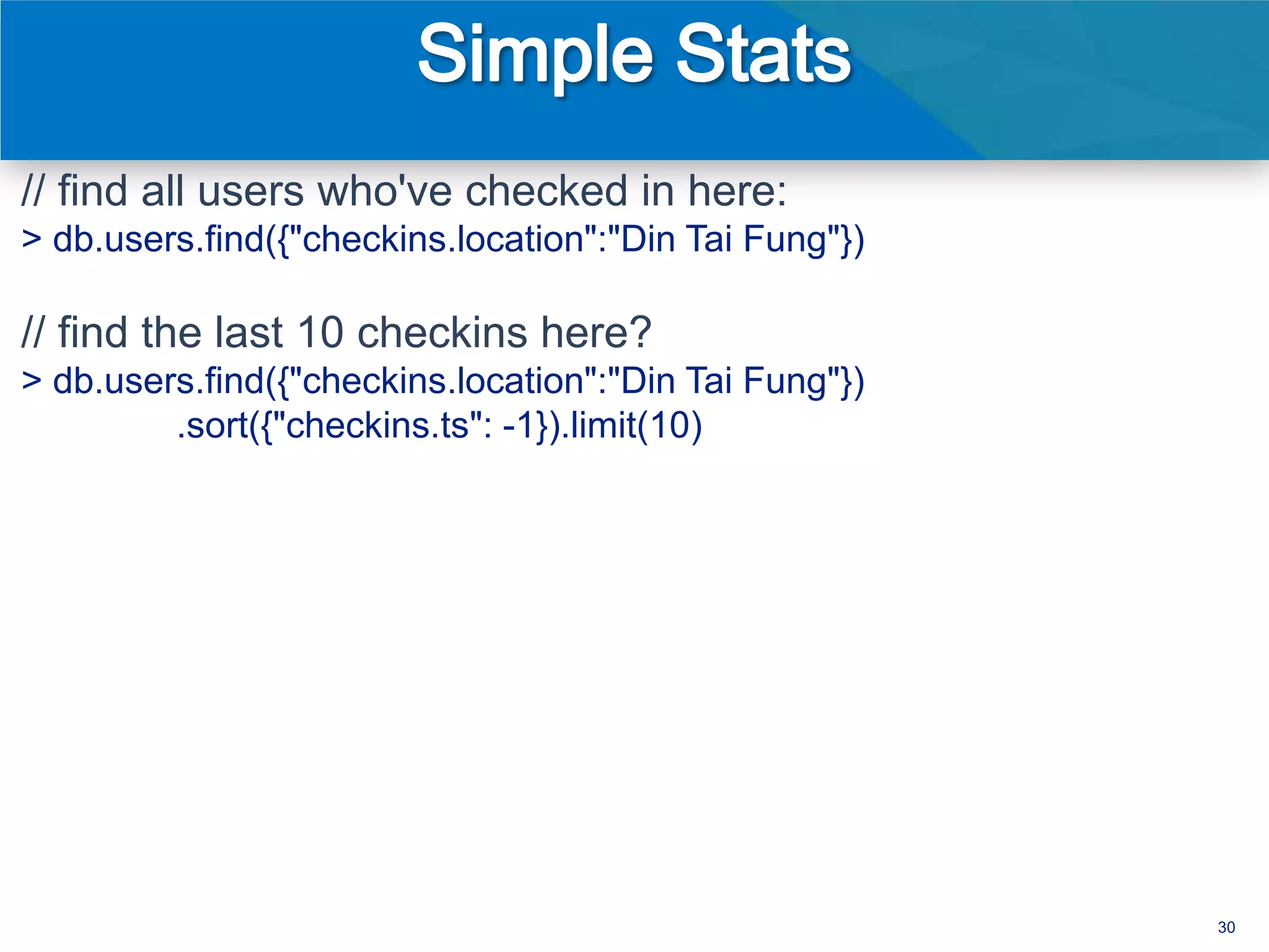 // find all users who've checked in here:
> db.users.find({"checkins.location":"Din Tai Fung"})

// find the last 10 checkins here?
> db.users.find({"checkins.location":"Din Tai Fung"})
         .sort({"checkins.ts": -1}).limit(10)




                                                        30
 