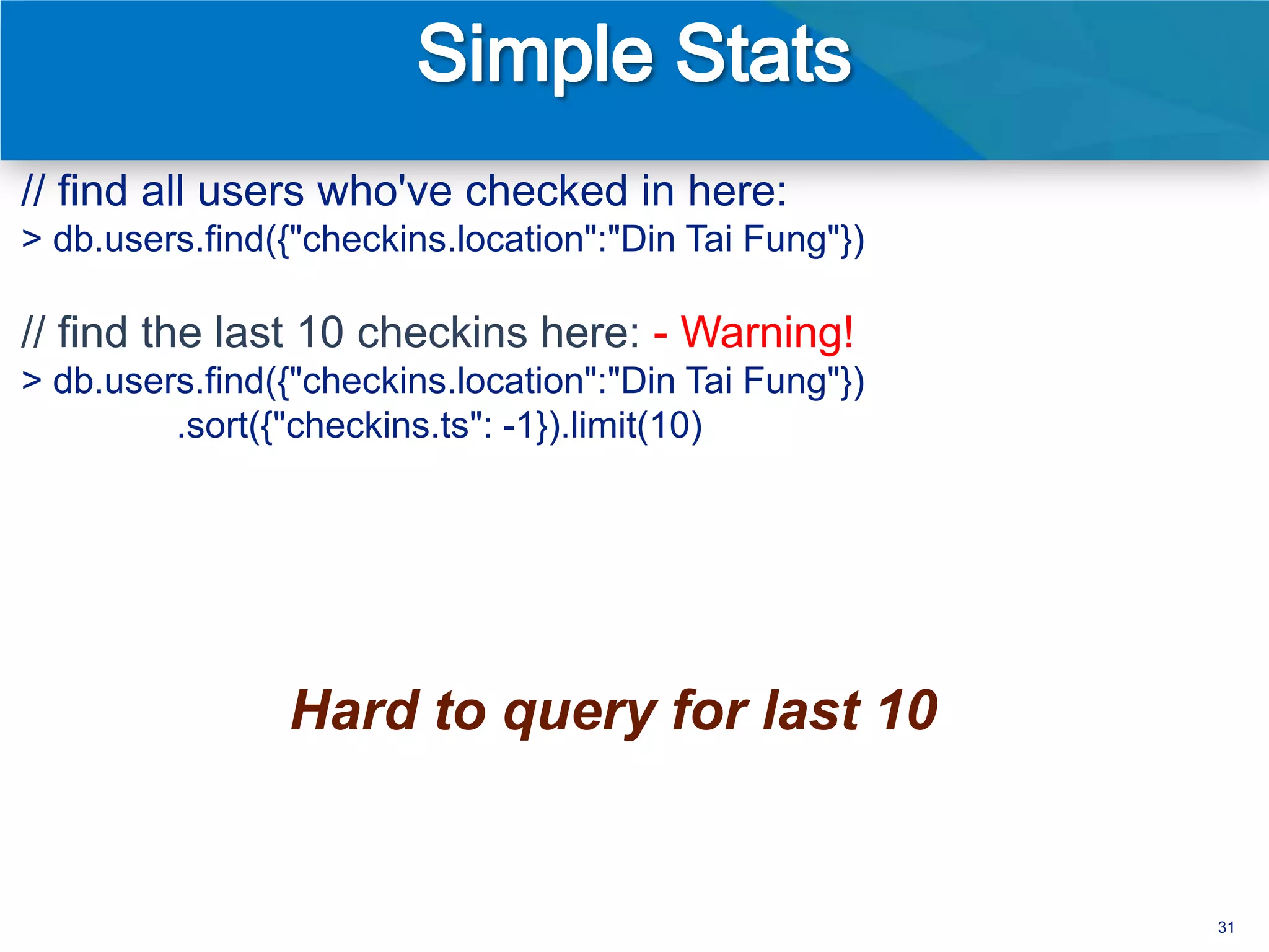 // find all users who've checked in here:
> db.users.find({"checkins.location":"Din Tai Fung"})

// find the last 10 checkins here: - Warning!
> db.users.find({"checkins.location":"Din Tai Fung"})
         .sort({"checkins.ts": -1}).limit(10)




                Hard to query for last 10


                                                        31
 