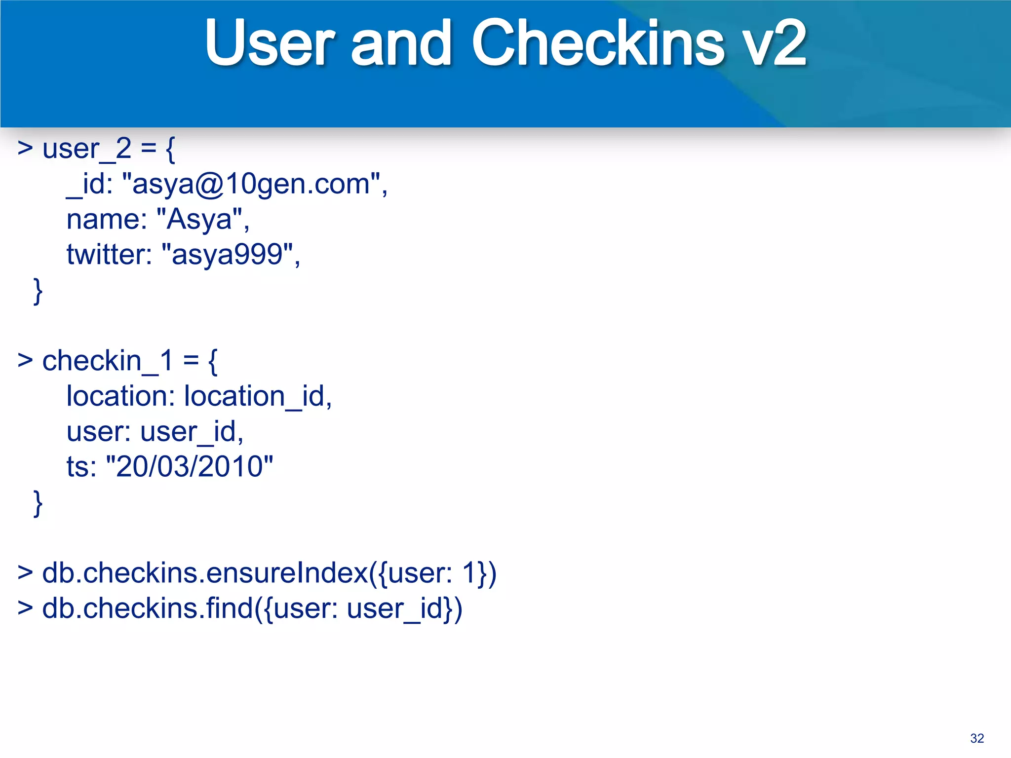> user_2 = {
    _id: "asya@10gen.com",
    name: "Asya",
    twitter: "asya999",
 }

> checkin_1 = {
    location: location_id,
    user: user_id,
    ts: "20/03/2010"
 }

> db.checkins.ensureIndex({user: 1})
> db.checkins.find({user: user_id})



                                       32
 