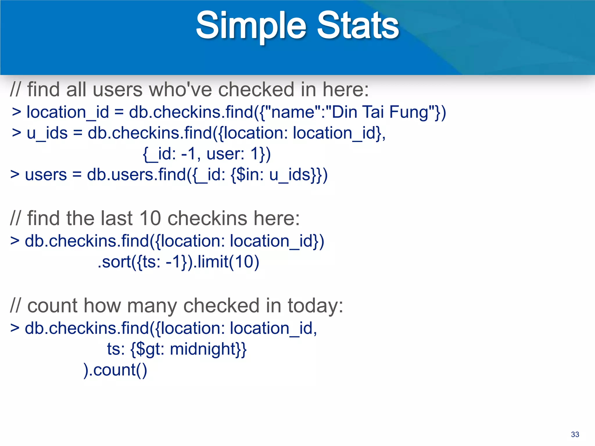 // find all users who've checked in here:
> location_id = db.checkins.find({"name":"Din Tai Fung"})
> u_ids = db.checkins.find({location: location_id},
                 {_id: -1, user: 1})
> users = db.users.find({_id: {$in: u_ids}})

// find the last 10 checkins here:
> db.checkins.find({location: location_id})
           .sort({ts: -1}).limit(10)

// count how many checked in today:
> db.checkins.find({location: location_id,
             ts: {$gt: midnight}}
         ).count()


                                                            33
 