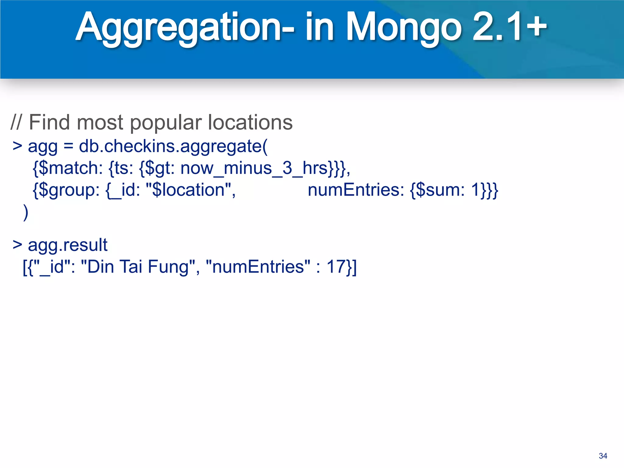 // Find most popular locations
> agg = db.checkins.aggregate(
   {$match: {ts: {$gt: now_minus_3_hrs}}},
   {$group: {_id: "$location",      numEntries: {$sum: 1}}}
 )
> agg.result
 [{"_id": "Din Tai Fung", "numEntries" : 17}]




                                                              34
 