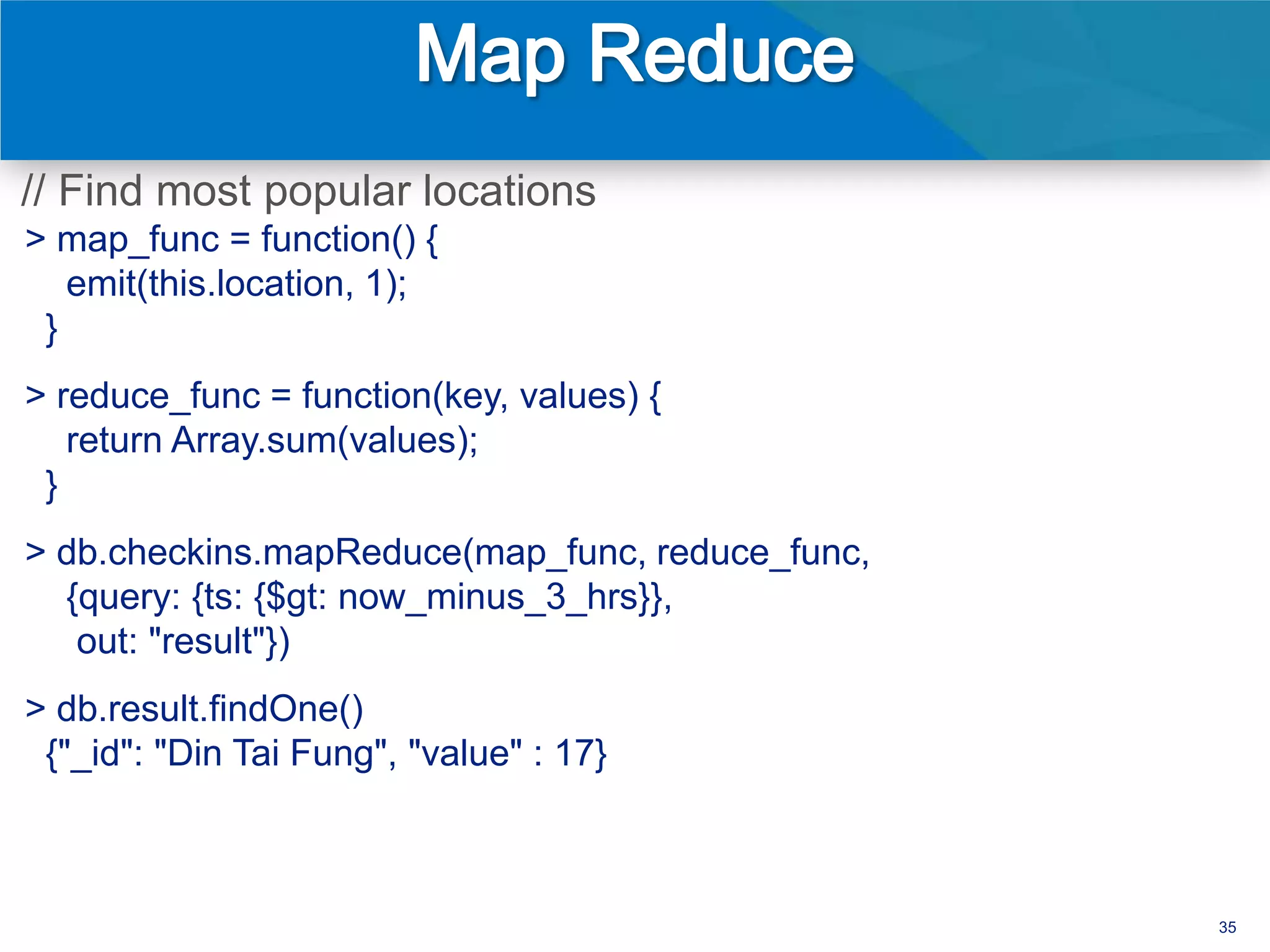 // Find most popular locations
> map_func = function() {
   emit(this.location, 1);
 }
> reduce_func = function(key, values) {
   return Array.sum(values);
 }
> db.checkins.mapReduce(map_func, reduce_func,
  {query: {ts: {$gt: now_minus_3_hrs}},
   out: "result"})
> db.result.findOne()
 {"_id": "Din Tai Fung", "value" : 17}



                                                 35
 