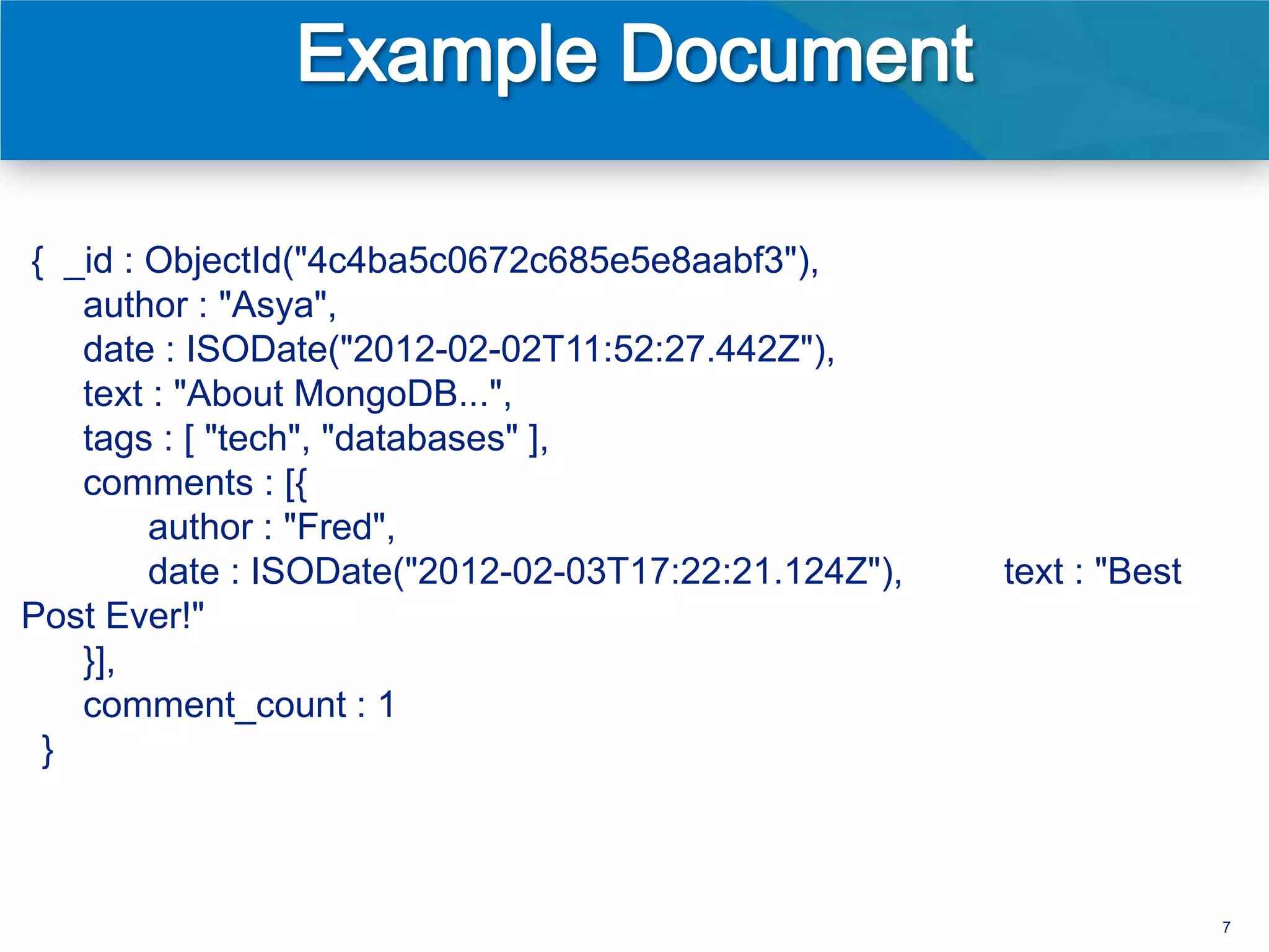 { _id : ObjectId("4c4ba5c0672c685e5e8aabf3"),
   author : "Asya",
   date : ISODate("2012-02-02T11:52:27.442Z"),
   text : "About MongoDB...",
   tags : [ "tech", "databases" ],
   comments : [{
        author : "Fred",
        date : ISODate("2012-02-03T17:22:21.124Z"),   text : "Best
Post Ever!"
   }],
   comment_count : 1
 }



                                                                     7
 