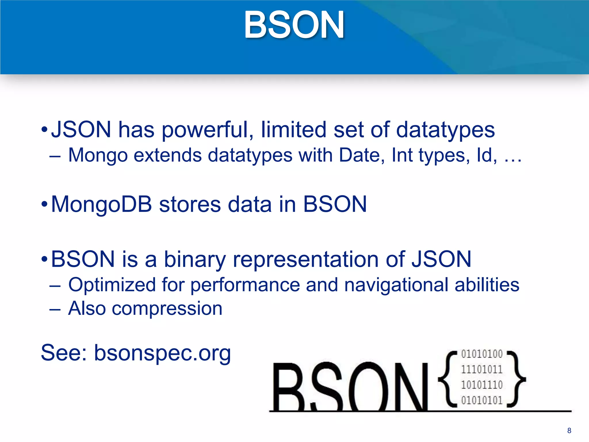 • JSON has powerful, limited set of datatypes
– Mongo extends datatypes with Date, Int types, Id, …

• MongoDB stores data in BSON

• BSON is a binary representation of JSON
– Optimized for performance and navigational abilities
– Also compression

See: bsonspec.org


                                                         8
 